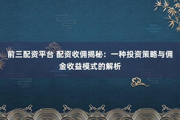 前三配资平台 配资收佣揭秘：一种投资策略与佣金收益模式的解析