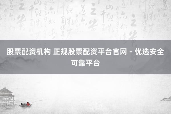 股票配资机构 正规股票配资平台官网 - 优选安全可靠平台