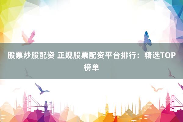 股票炒股配资 正规股票配资平台排行：精选TOP榜单