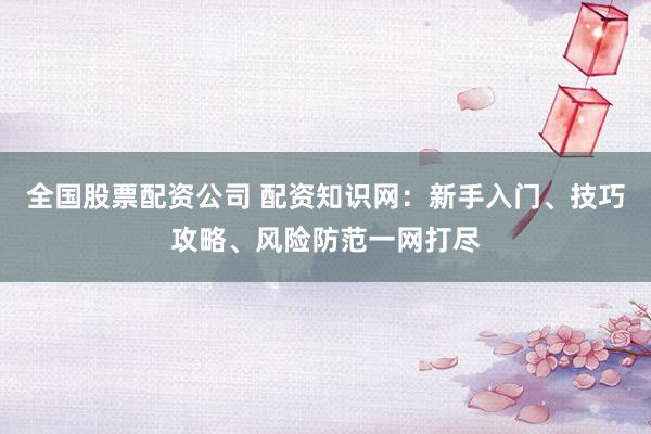全国股票配资公司 配资知识网：新手入门、技巧攻略、风险防范一网打尽
