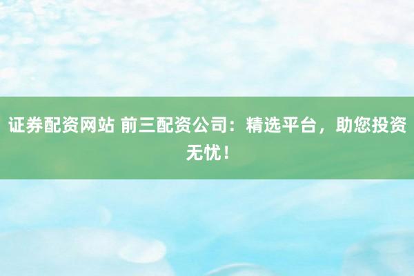 证券配资网站 前三配资公司：精选平台，助您投资无忧！