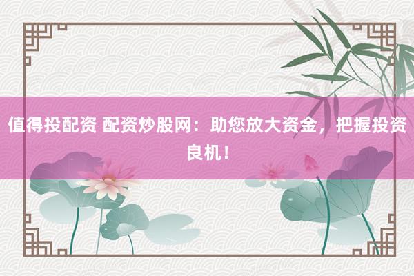 值得投配资 配资炒股网：助您放大资金，把握投资良机！