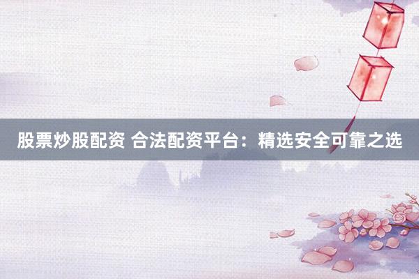 股票炒股配资 合法配资平台：精选安全可靠之选