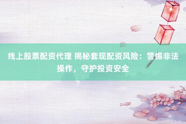 线上股票配资代理 揭秘套现配资风险：警惕非法操作，守护投资安全