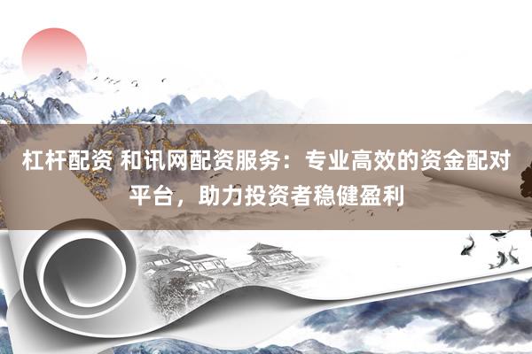 杠杆配资 和讯网配资服务：专业高效的资金配对平台，助力投资者稳健盈利