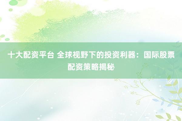 十大配资平台 全球视野下的投资利器：国际股票配资策略揭秘