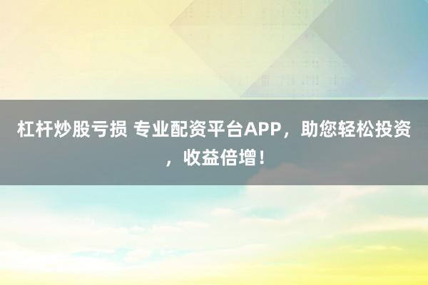杠杆炒股亏损 专业配资平台APP，助您轻松投资，收益倍增！