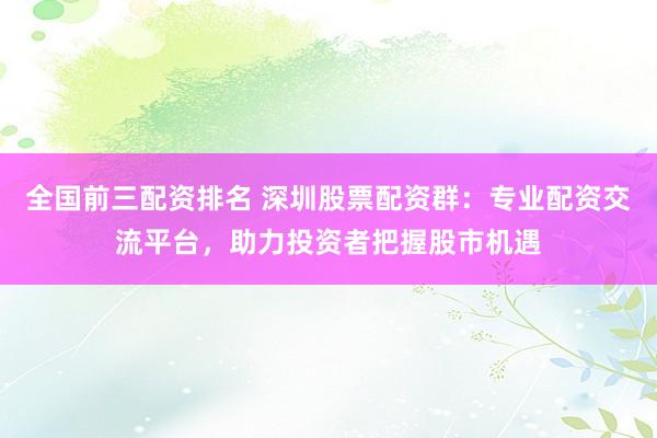 全国前三配资排名 深圳股票配资群：专业配资交流平台，助力投资者把握股市机遇