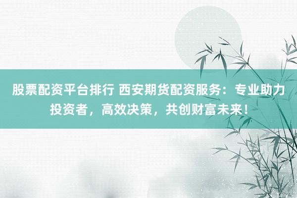 股票配资平台排行 西安期货配资服务：专业助力投资者，高效决策，共创财富未来！
