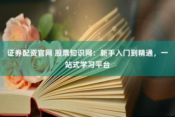 证券配资官网 股票知识网:新手入门到精通,一站式学习平台