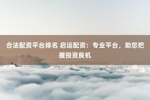 合法配资平台排名 启运配资：专业平台，助您把握投资良机