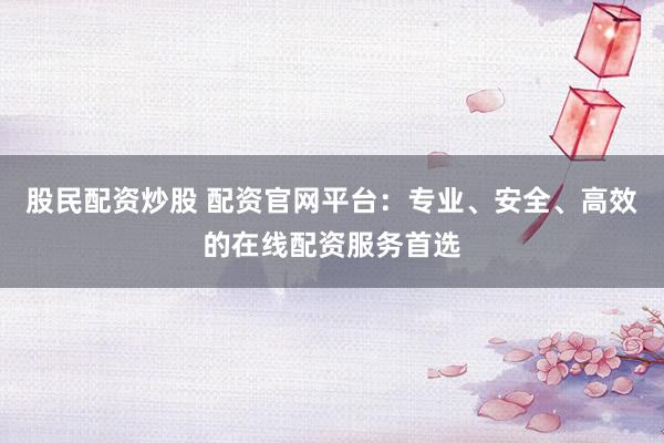 股民配资炒股 配资官网平台：专业、安全、高效的在线配资服务首选
