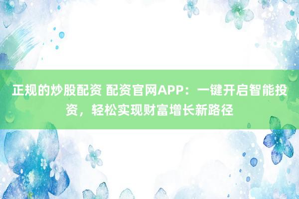 正规的炒股配资 配资官网APP:一键开启智能投资,轻松实现财富增长新路径