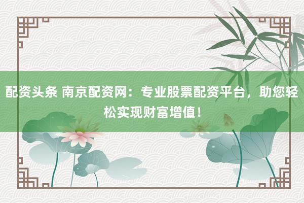 配资头条 南京配资网：专业股票配资平台，助您轻松实现财富增值！