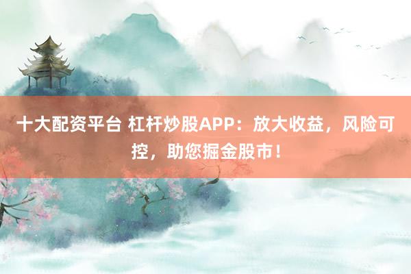 十大配资平台 杠杆炒股APP:放大收益,风险可控,助您掘金股市!