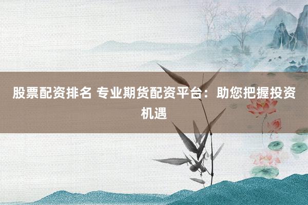 股票配资排名 专业期货配资平台：助您把握投资机遇