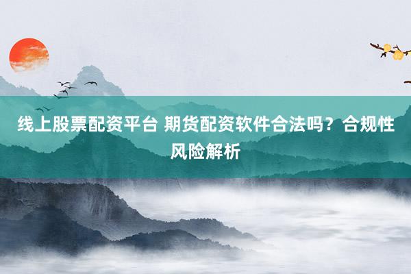 线上股票配资平台 期货配资软件合法吗？合规性风险解析