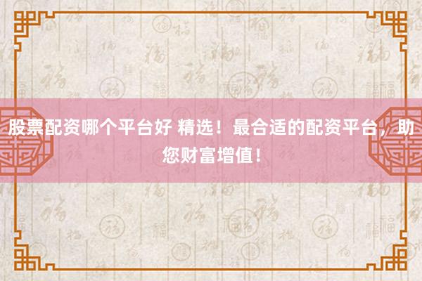 股票配资哪个平台好 精选!最合适的配资平台,助您财富增值!