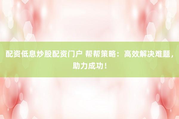 配资低息炒股配资门户 帮帮策略:高效解决难题,助力成功!