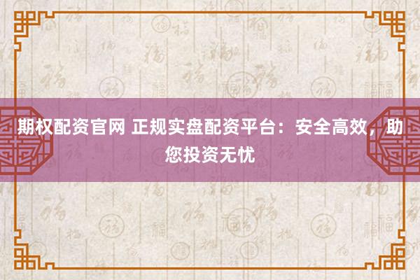 期权配资官网 正规实盘配资平台：安全高效，助您投资无忧