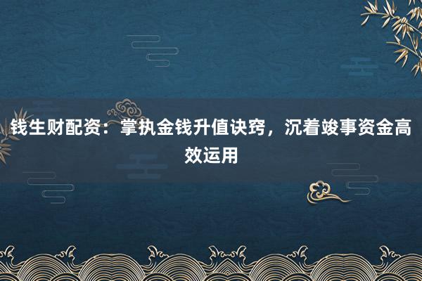 钱生财配资：掌执金钱升值诀窍，沉着竣事资金高效运用