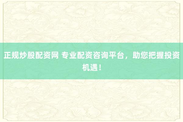 正规炒股配资网 专业配资咨询平台，助您把握投资机遇！
