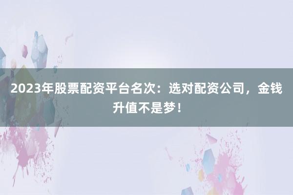 2023年股票配资平台名次：选对配资公司，金钱升值不是梦！