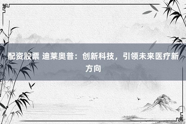 配资股票 迪莱奥普：创新科技，引领未来医疗新方向