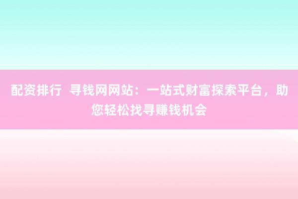 配资排行 寻钱网网站:一站式财富探索平台,助您轻松找寻赚钱机会