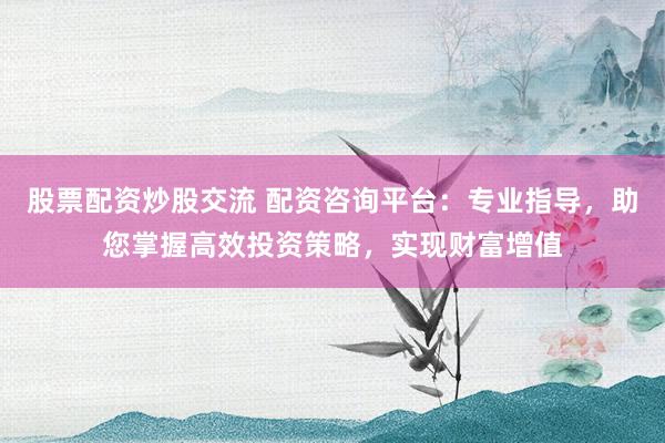 股票配资炒股交流 配资咨询平台：专业指导，助您掌握高效投资策略，实现财富增值