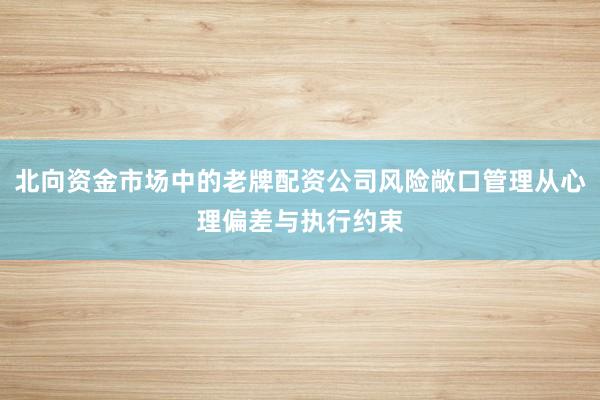 北向资金市场中的老牌配资公司风险敞口管理从心理偏差与执行约束