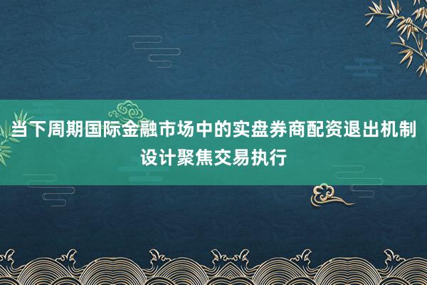 当下周期国际金融市场中的实盘券商配资退出机制设计聚焦交易执行