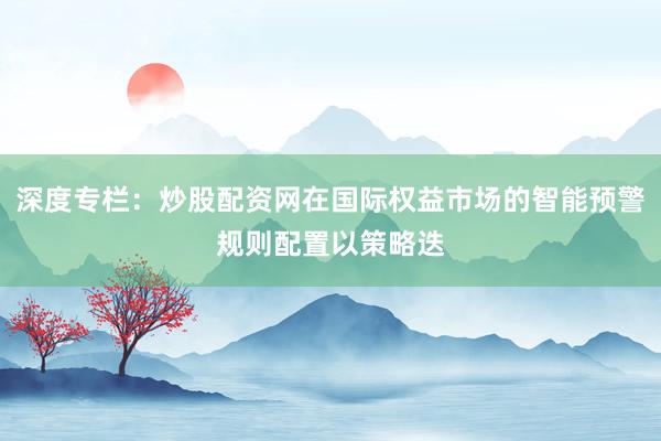 深度专栏：炒股配资网在国际权益市场的智能预警规则配置以策略迭