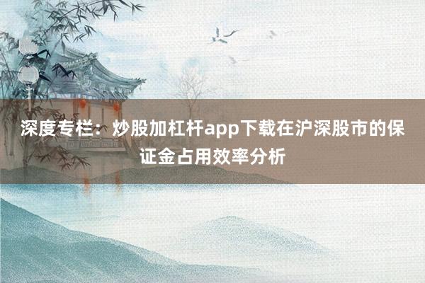 深度专栏：炒股加杠杆app下载在沪深股市的保证金占用效率分析