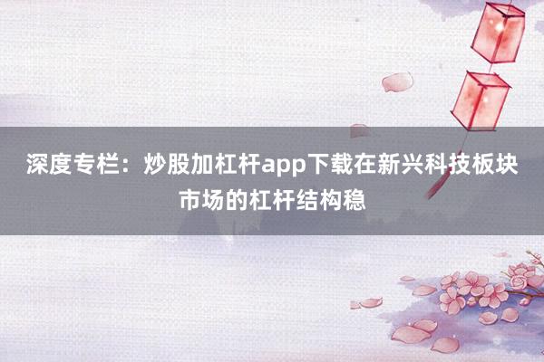 深度专栏：炒股加杠杆app下载在新兴科技板块市场的杠杆结构稳