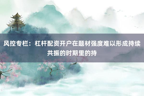 风控专栏:杠杆配资开户在题材强度难以形成持续共振的时期里的持