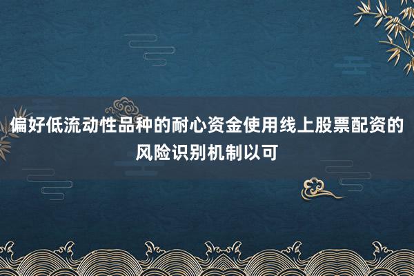 偏好低流动性品种的耐心资金使用线上股票配资的风险识别机制以可