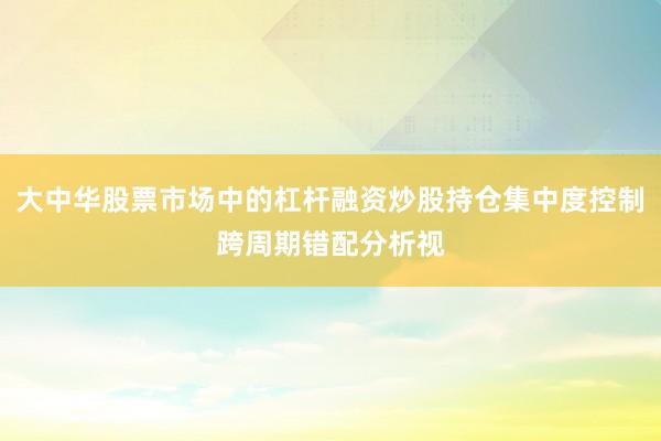 大中华股票市场中的杠杆融资炒股持仓集中度控制跨周期错配分析视