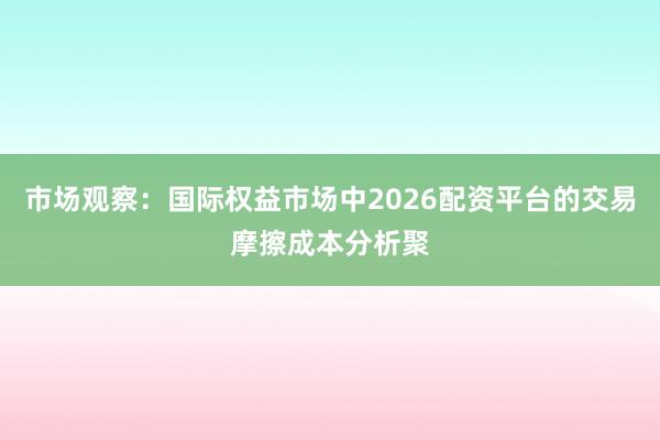 市场观察：国际权益市场中2026配资平台的交易摩擦成本分析聚