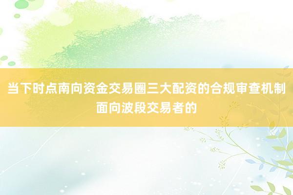 当下时点南向资金交易圈三大配资的合规审查机制面向波段交易者的