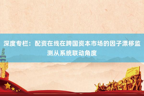 深度专栏：配资在线在跨国资本市场的因子漂移监测从系统联动角度
