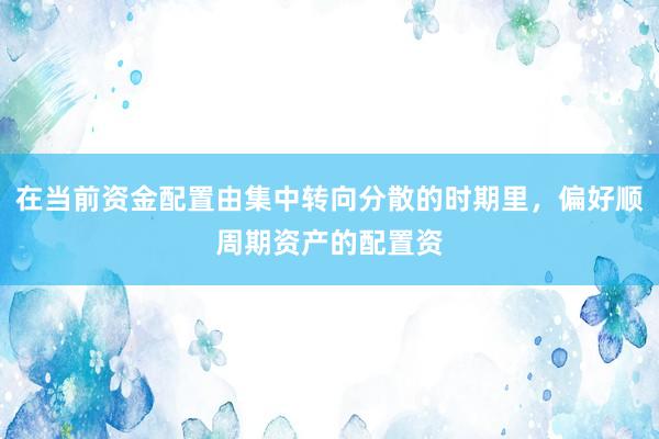 在当前资金配置由集中转向分散的时期里，偏好顺周期资产的配置资