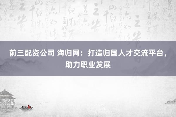 前三配资公司 海归网:打造归国人才交流平台,助力职业发展