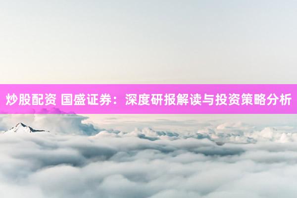 炒股配资 国盛证券：深度研报解读与投资策略分析