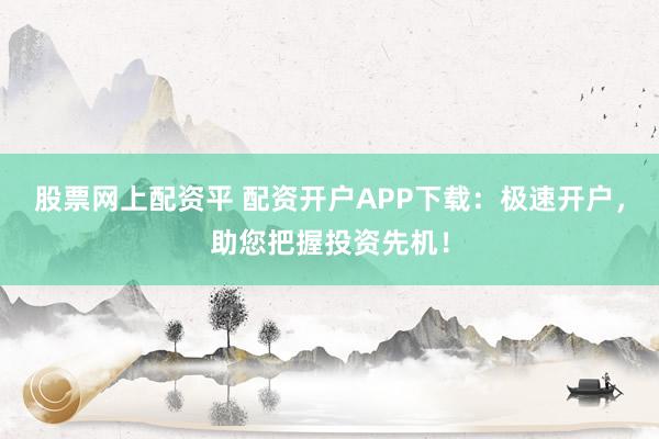 股票网上配资平 配资开户APP下载：极速开户，助您把握投资先机！