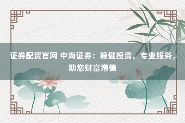 证券配资官网 中海证券：稳健投资，专业服务，助您财富增值