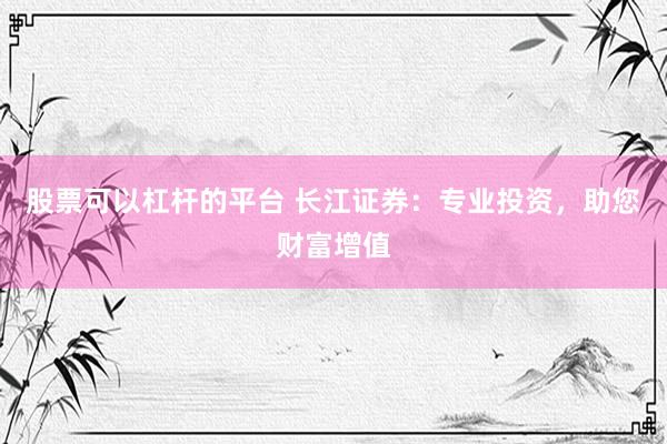 股票可以杠杆的平台 长江证券：专业投资，助您财富增值