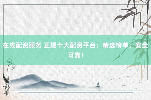 在线配资服务 正规十大配资平台：精选榜单，安全可靠！