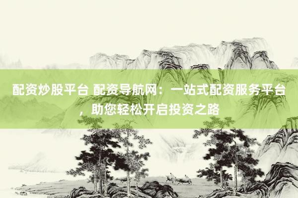 配资炒股平台 配资导航网：一站式配资服务平台，助您轻松开启投资之路