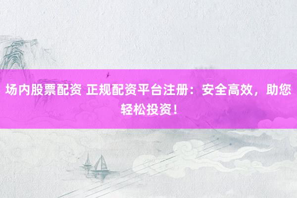 场内股票配资 正规配资平台注册:安全高效,助您轻松投资!